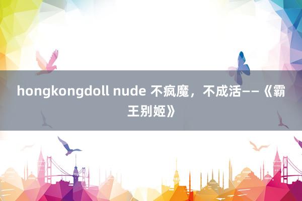 hongkongdoll nude 不疯魔，不成活——《霸王别姬》