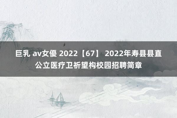 巨乳 av女優 2022【67】 2022年寿县县直公立医疗卫祈望构校园招聘简章