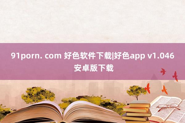 91porn. com 好色软件下载|好色app v1.046 安卓版下载