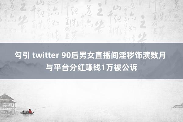 勾引 twitter 90后男女直播间淫秽饰演数月 与平台分红赚钱1万被公诉