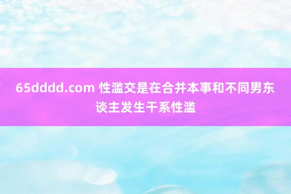 65dddd.com 性滥交是在合并本事和不同男东谈主发生干